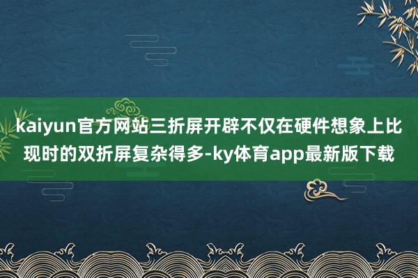 kaiyun官方網站三折屏開辟不僅在硬件想象上比現時的雙折屏復雜得多-ky體育app最新版下載