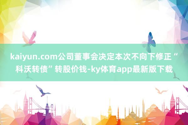 kaiyun.com公司董事會決定本次不向下修正“科沃轉債”轉股價錢-ky體育app最新版下載