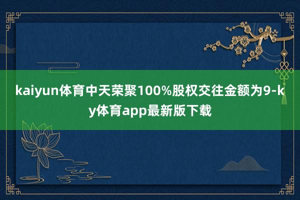 kaiyun體育中天榮聚100%股權交往金額為9-ky體育app最新版下載