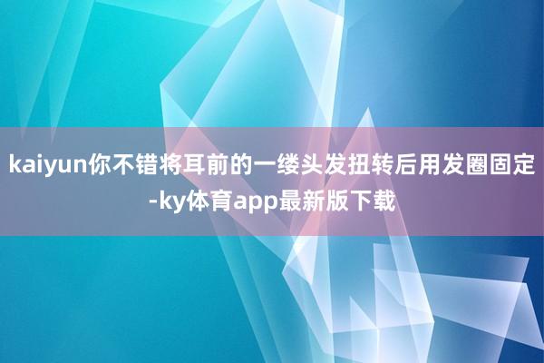 kaiyun你不錯將耳前的一縷頭發扭轉后用發圈固定-ky體育app最新版下載