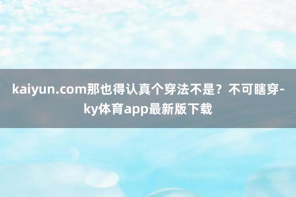 kaiyun.com那也得認(rèn)真?zhèn)€穿法不是？不可瞎穿-ky體育app最新版下載
