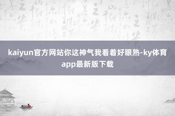 kaiyun官方網站你這神氣我看著好眼熟-ky體育app最新版下載