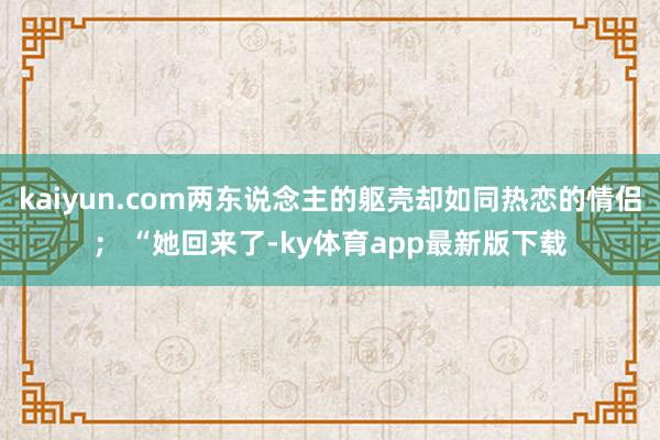 kaiyun.com兩東說念主的軀殼卻如同熱戀的情侶； “她回來了-ky體育app最新版下載