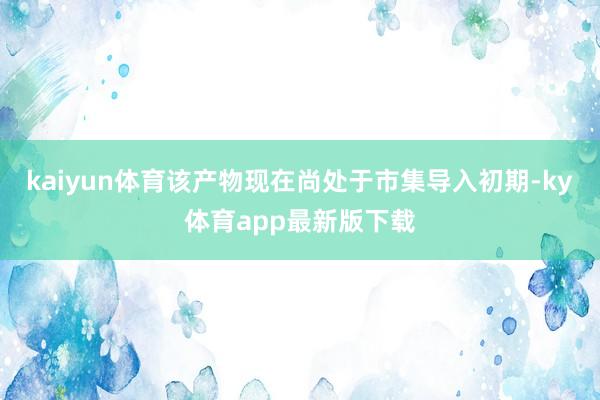 kaiyun體育該產物現在尚處于市集導入初期-ky體育app最新版下載