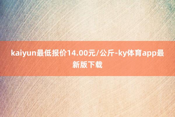 kaiyun最低報價14.00元/公斤-ky體育app最新版下載