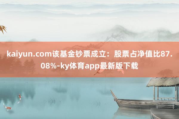 kaiyun.com該基金鈔票成立：股票占凈值比87.08%-ky體育app最新版下載