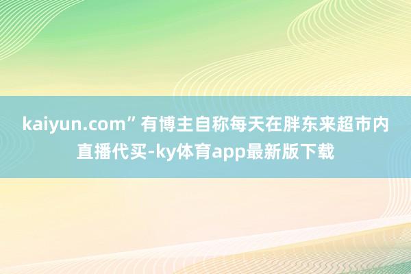 kaiyun.com”　　有博主自稱每天在胖東來超市內直播代買-ky體育app最新版下載