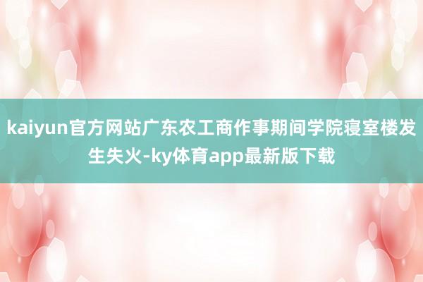 kaiyun官方網站廣東農工商作事期間學院寢室樓發(fā)生失火-ky體育app最新版下載
