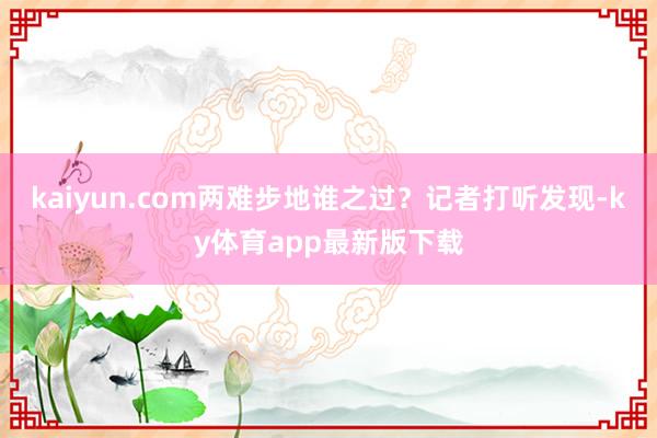 kaiyun.com兩難步地誰之過？記者打聽發(fā)現(xiàn)-ky體育app最新版下載