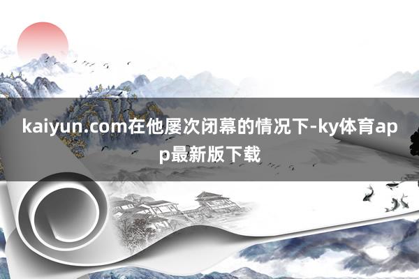 kaiyun.com在他屢次閉幕的情況下-ky體育app最新版下載