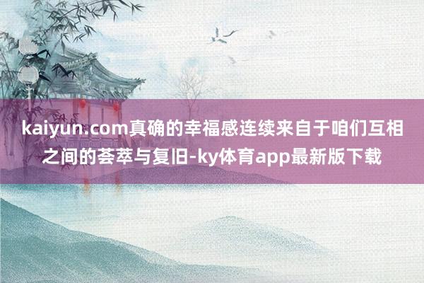 kaiyun.com真確的幸福感連續(xù)來自于咱們互相之間的薈萃與復(fù)舊-ky體育app最新版下載