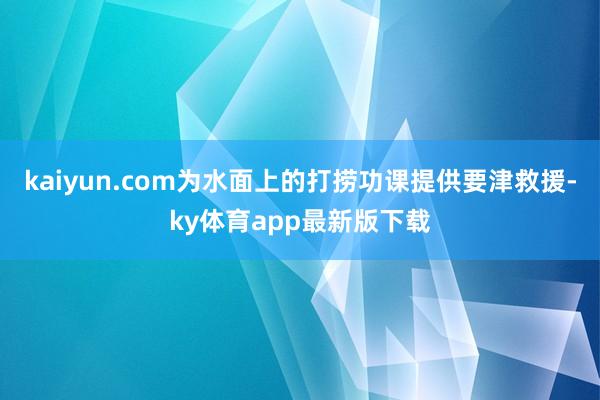 kaiyun.com為水面上的打撈功課提供要津救援-ky體育app最新版下載