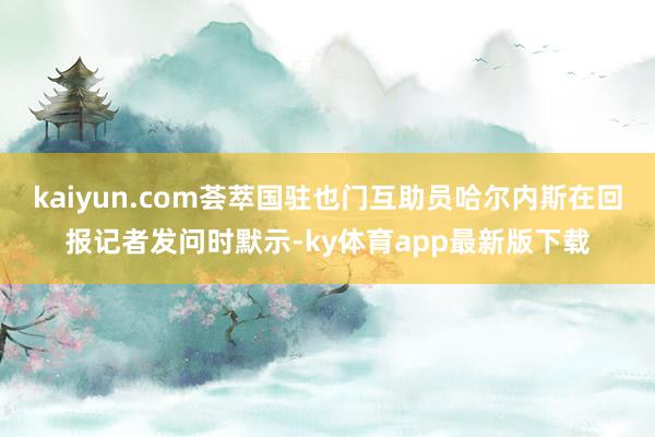 kaiyun.com薈萃國駐也門互助員哈爾內斯在回報記者發問時默示-ky體育app最新版下載