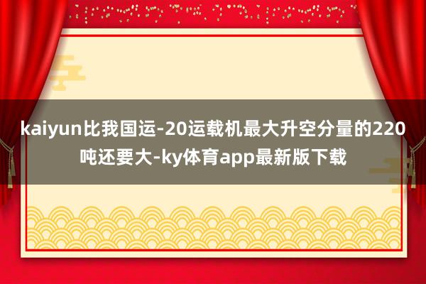 kaiyun比我國運-20運載機最大升空分量的220噸還要大-ky體育app最新版下載