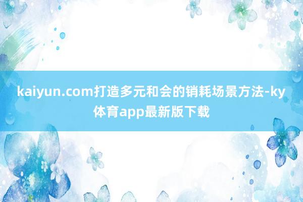 kaiyun.com打造多元和會的銷耗場景方法-ky體育app最新版下載