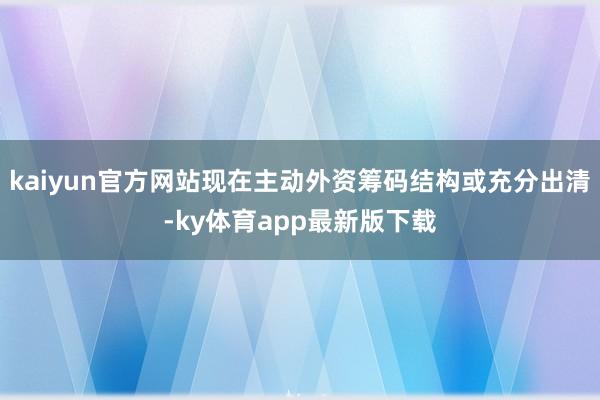 kaiyun官方網(wǎng)站現(xiàn)在主動外資籌碼結(jié)構(gòu)或充分出清-ky體育app最新版下載