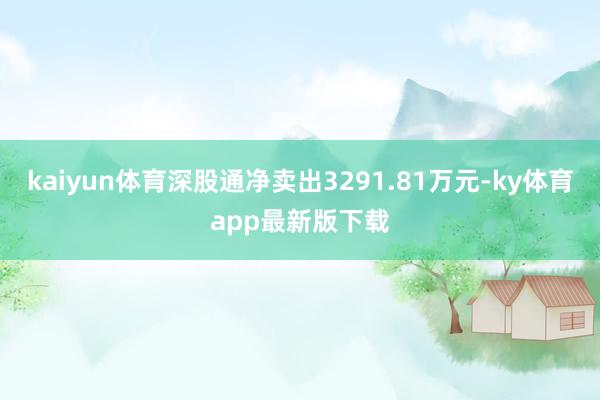 kaiyun體育深股通凈賣出3291.81萬元-ky體育app最新版下載