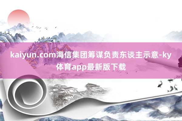 kaiyun.com海信集團(tuán)籌謀負(fù)責(zé)東談主示意-ky體育app最新版下載