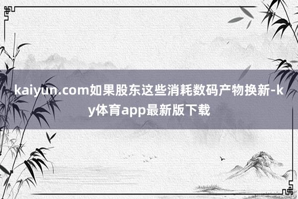 kaiyun.com如果股東這些消耗數碼產物換新-ky體育app最新版下載