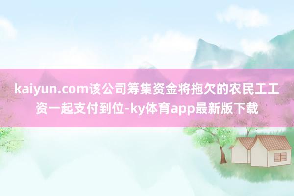 kaiyun.com該公司籌集資金將拖欠的農民工工資一起支付到位-ky體育app最新版下載