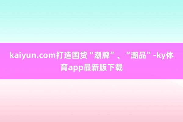 kaiyun.com打造國貨“潮牌”、“潮品”-ky體育app最新版下載