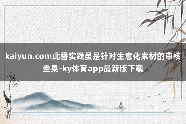 kaiyun.com此番實踐雖是針對生意化素材的審核圭臬-ky體育app最新版下載