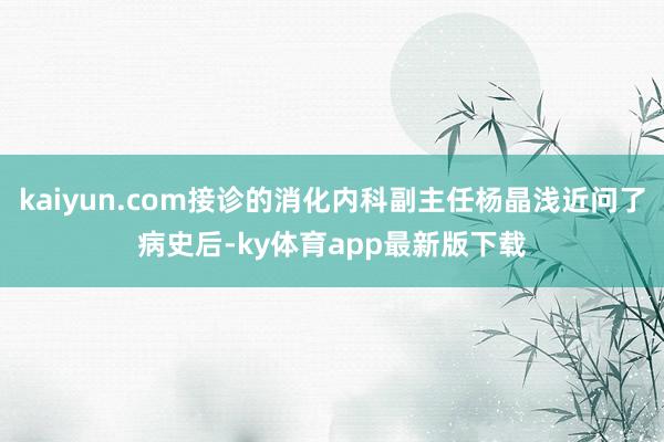 kaiyun.com接診的消化內科副主任楊晶淺近問了病史后-ky體育app最新版下載