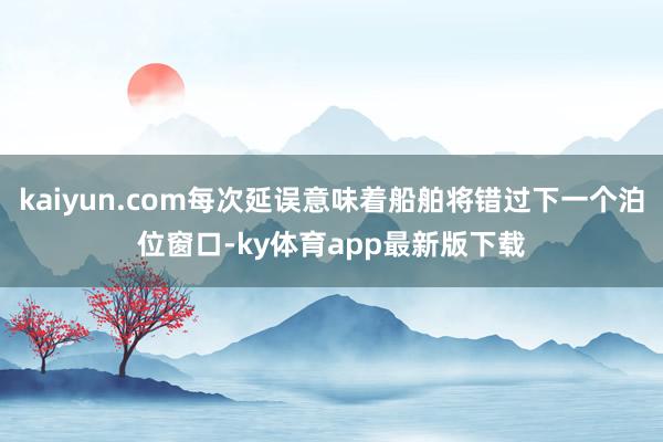 kaiyun.com每次延誤意味著船舶將錯過下一個泊位窗口-ky體育app最新版下載