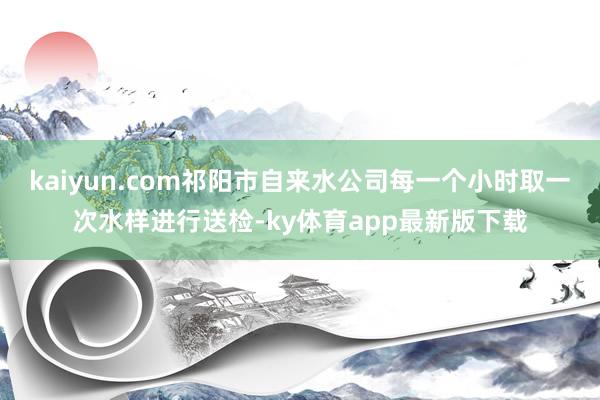 kaiyun.com祁陽市自來水公司每一個小時取一次水樣進行送檢-ky體育app最新版下載