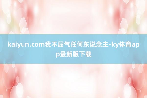 kaiyun.com我不屈氣任何東說念主-ky體育app最新版下載