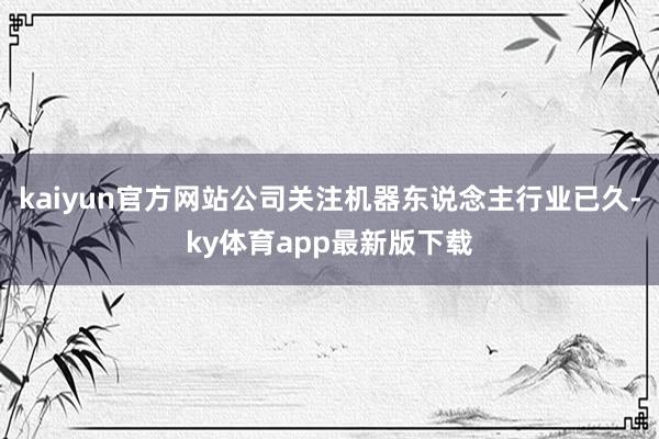 kaiyun官方網站公司關注機器東說念主行業已久-ky體育app最新版下載