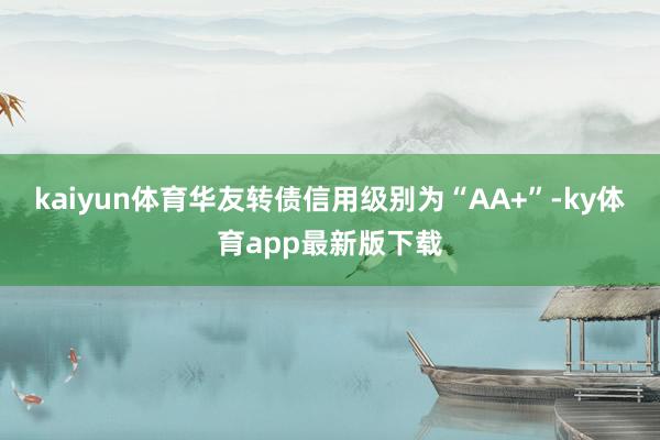 kaiyun體育華友轉債信用級別為“AA+”-ky體育app最新版下載