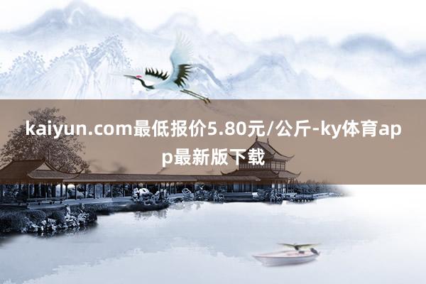 kaiyun.com最低報價5.80元/公斤-ky體育app最新版下載