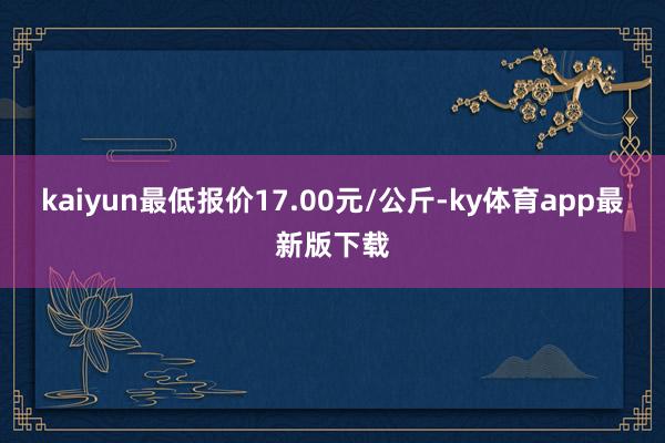kaiyun最低報(bào)價(jià)17.00元/公斤-ky體育app最新版下載