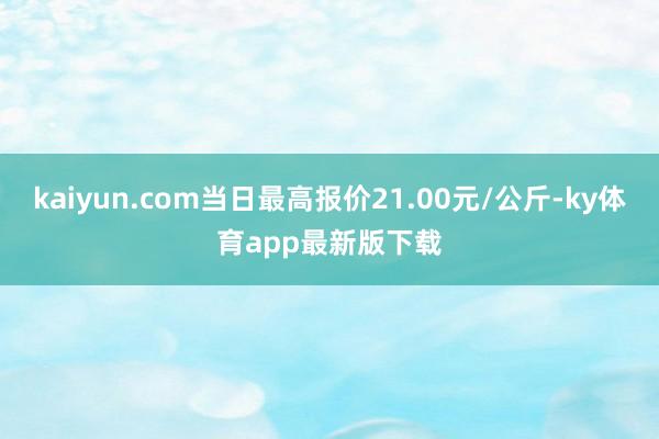 kaiyun.com當(dāng)日最高報(bào)價(jià)21.00元/公斤-ky體育app最新版下載