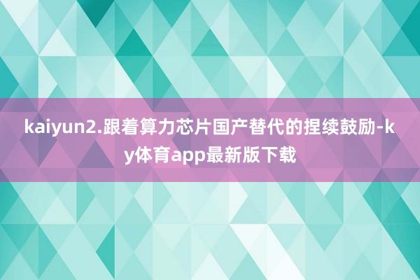 kaiyun　　2.跟著算力芯片國產(chǎn)替代的捏續(xù)鼓勵(lì)-ky體育app最新版下載