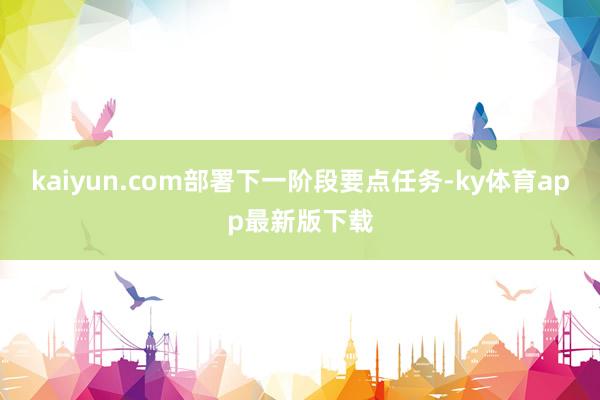 kaiyun.com部署下一階段要點(diǎn)任務(wù)-ky體育app最新版下載