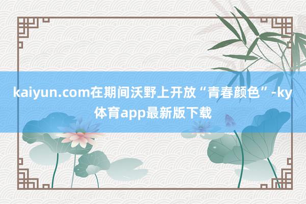 kaiyun.com在期間沃野上開放“青春顏色”-ky體育app最新版下載