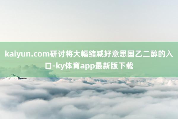 kaiyun.com研討將大幅縮減好意思國乙二醇的入口-ky體育app最新版下載
