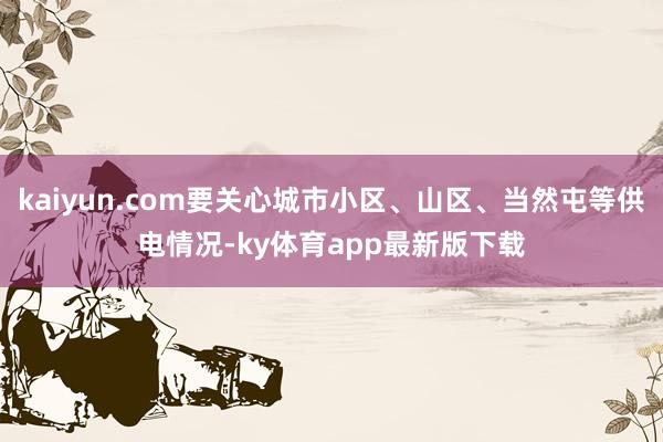 kaiyun.com要關(guān)心城市小區(qū)、山區(qū)、當(dāng)然屯等供電情況-ky體育app最新版下載