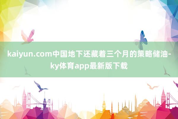 kaiyun.com中國地下還藏著三個月的策略儲油-ky體育app最新版下載