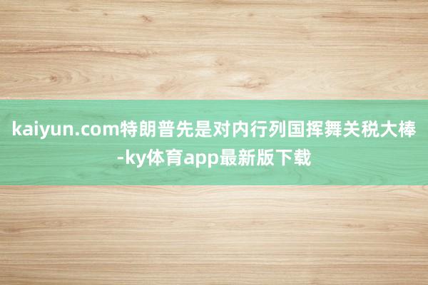 kaiyun.com特朗普先是對內行列國揮舞關稅大棒-ky體育app最新版下載