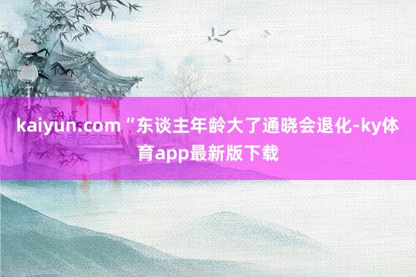 kaiyun.com“東談主年齡大了通曉會退化-ky體育app最新版下載